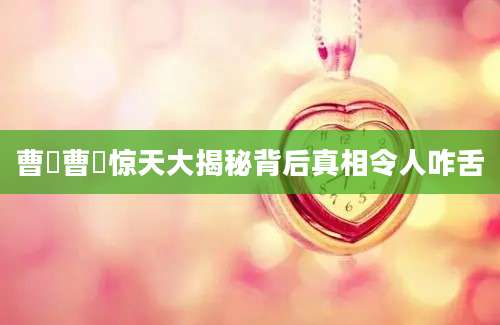 曹矞曹矞惊天大揭秘背后真相令人咋舌