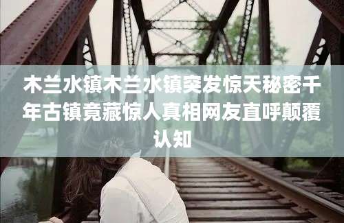 木兰水镇木兰水镇突发惊天秘密千年古镇竟藏惊人真相网友直呼颠覆认知