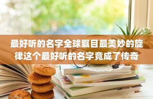 最好听的名字全球瞩目最美妙的旋律这个最好听的名字竟成了传奇