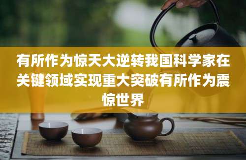 有所作为惊天大逆转我国科学家在关键领域实现重大突破有所作为震惊世界