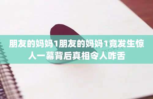 朋友的妈妈1朋友的妈妈1竟发生惊人一幕背后真相令人咋舌