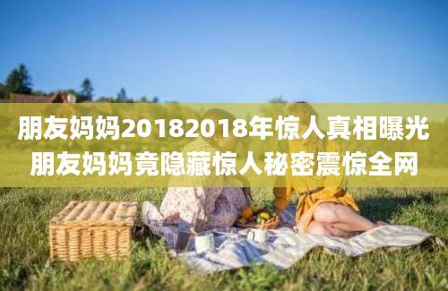 朋友妈妈20182018年惊人真相曝光朋友妈妈竟隐藏惊人秘密震惊全网
