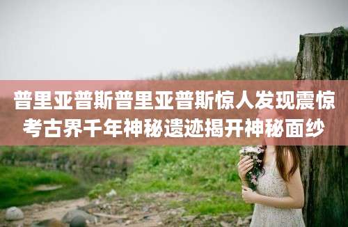 普里亚普斯普里亚普斯惊人发现震惊考古界千年神秘遗迹揭开神秘面纱