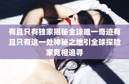 有且只有独家揭秘全球唯一奇迹有且只有这一处神秘之地引全球探险家竞相追寻