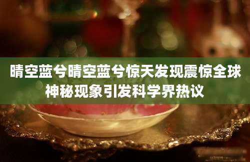 晴空蓝兮晴空蓝兮惊天发现震惊全球神秘现象引发科学界热议
