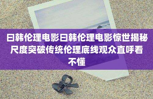 曰韩伦理电影曰韩伦理电影惊世揭秘尺度突破传统伦理底线观众直呼看不懂