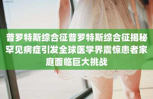 普罗特斯综合征普罗特斯综合征揭秘罕见病症引发全球医学界震惊患者家庭面临巨大挑战
