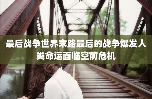 最后战争世界末路最后的战争爆发人类命运面临空前危机