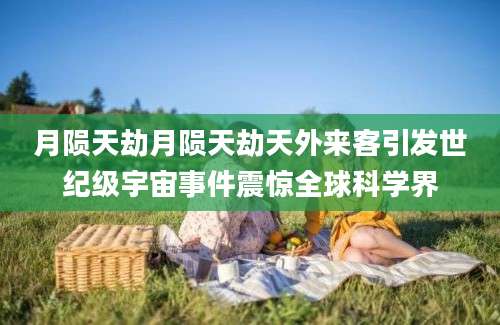 月陨天劫月陨天劫天外来客引发世纪级宇宙事件震惊全球科学界