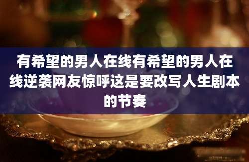 有希望的男人在线有希望的男人在线逆袭网友惊呼这是要改写人生剧本的节奏