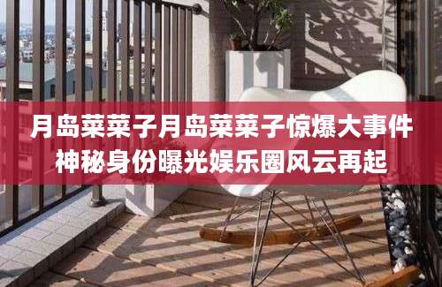 月岛菜菜子月岛菜菜子惊爆大事件神秘身份曝光娱乐圈风云再起