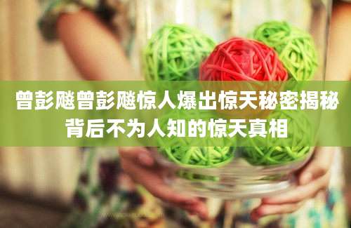 曾彭飚曾彭飚惊人爆出惊天秘密揭秘背后不为人知的惊天真相