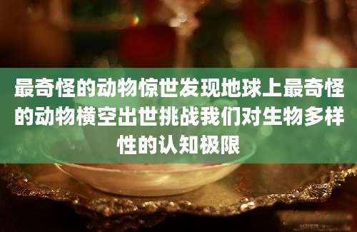 最奇怪的动物惊世发现地球上最奇怪的动物横空出世挑战我们对生物多样性的认知极限