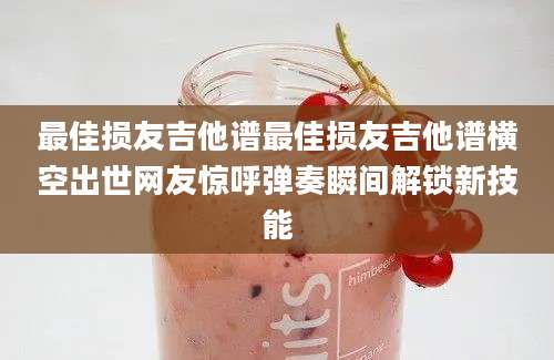 最佳损友吉他谱最佳损友吉他谱横空出世网友惊呼弹奏瞬间解锁新技能