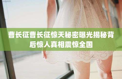 曹长征曹长征惊天秘密曝光揭秘背后惊人真相震惊全国