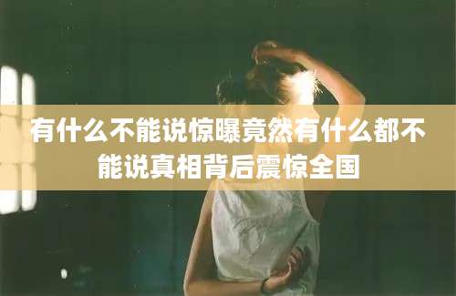 有什么不能说惊曝竟然有什么都不能说真相背后震惊全国