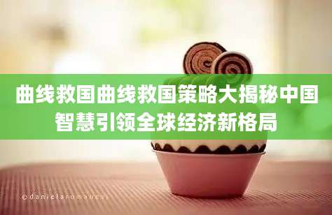 曲线救国曲线救国策略大揭秘中国智慧引领全球经济新格局