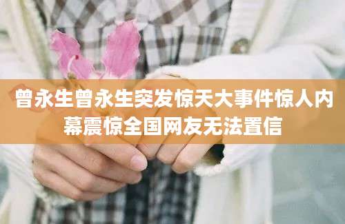 曾永生曾永生突发惊天大事件惊人内幕震惊全国网友无法置信