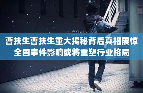 曹扶生曹扶生重大揭秘背后真相震惊全国事件影响或将重塑行业格局