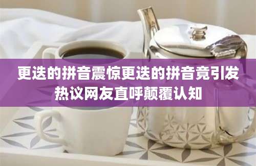更迭的拼音震惊更迭的拼音竟引发热议网友直呼颠覆认知