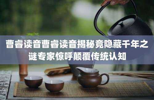 曹睿读音曹睿读音揭秘竟隐藏千年之谜专家惊呼颠覆传统认知