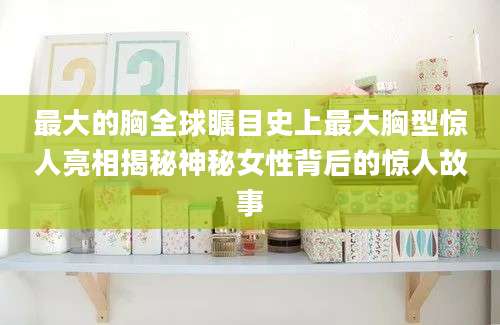 最大的胸全球瞩目史上最大胸型惊人亮相揭秘神秘女性背后的惊人故事