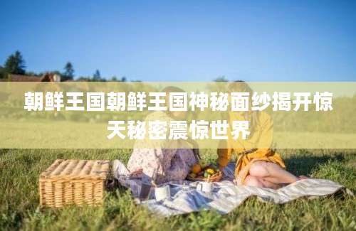 朝鲜王国朝鲜王国神秘面纱揭开惊天秘密震惊世界