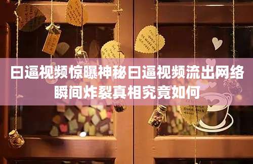 曰逼视频惊曝神秘曰逼视频流出网络瞬间炸裂真相究竟如何