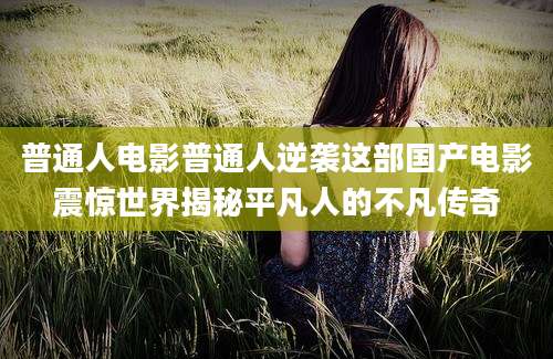普通人电影普通人逆袭这部国产电影震惊世界揭秘平凡人的不凡传奇