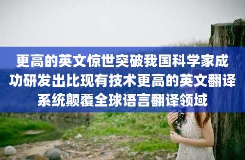 更高的英文惊世突破我国科学家成功研发出比现有技术更高的英文翻译系统颠覆全球语言翻译领域