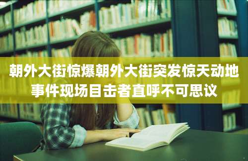 朝外大街惊爆朝外大街突发惊天动地事件现场目击者直呼不可思议