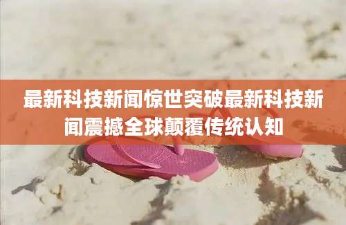 最新科技新闻惊世突破最新科技新闻震撼全球颠覆传统认知