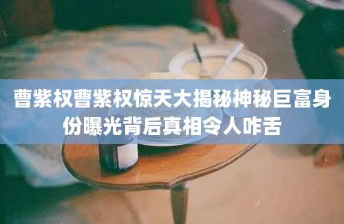曹紫权曹紫权惊天大揭秘神秘巨富身份曝光背后真相令人咋舌