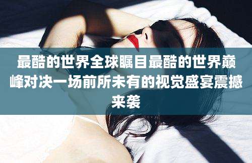 最酷的世界全球瞩目最酷的世界巅峰对决一场前所未有的视觉盛宴震撼来袭
