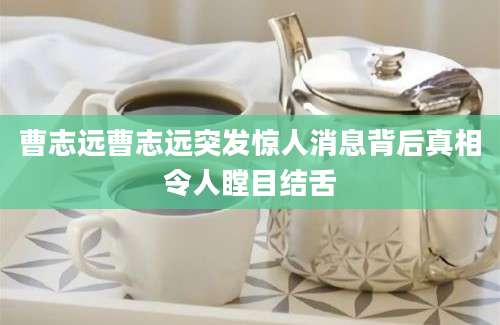 曹志远曹志远突发惊人消息背后真相令人瞠目结舌