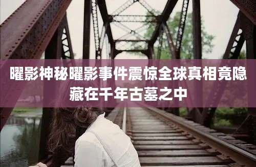 曜影神秘曜影事件震惊全球真相竟隐藏在千年古墓之中