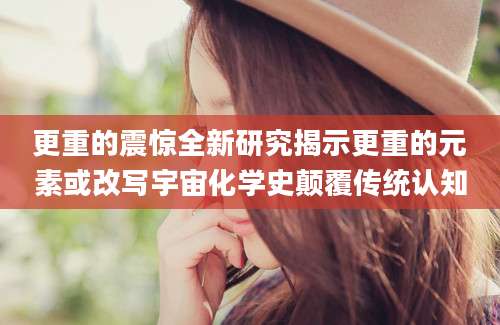 更重的震惊全新研究揭示更重的元素或改写宇宙化学史颠覆传统认知