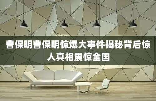 曹保明曹保明惊爆大事件揭秘背后惊人真相震惊全国
