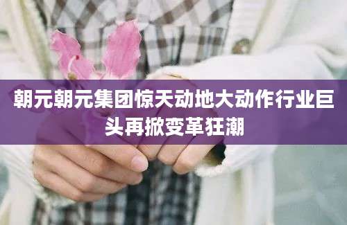 朝元朝元集团惊天动地大动作行业巨头再掀变革狂潮