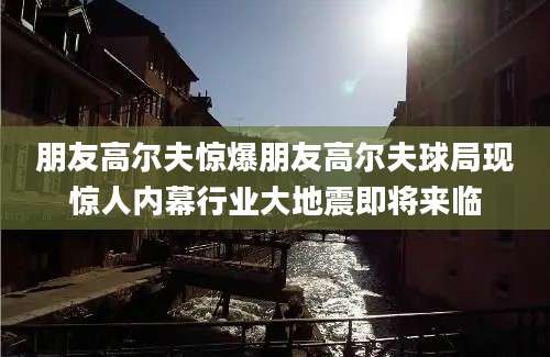 朋友高尔夫惊爆朋友高尔夫球局现惊人内幕行业大地震即将来临