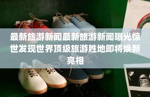 最新旅游新闻最新旅游新闻曝光惊世发现世界顶级旅游胜地即将焕新亮相
