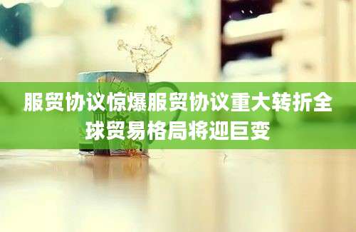 服贸协议惊爆服贸协议重大转折全球贸易格局将迎巨变