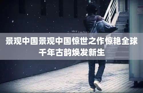 景观中国景观中国惊世之作惊艳全球千年古韵焕发新生