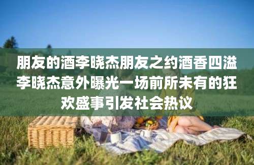 朋友的酒李晓杰朋友之约酒香四溢李晓杰意外曝光一场前所未有的狂欢盛事引发社会热议