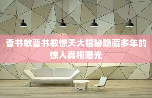 曹书敏曹书敏惊天大揭秘隐藏多年的惊人真相曝光