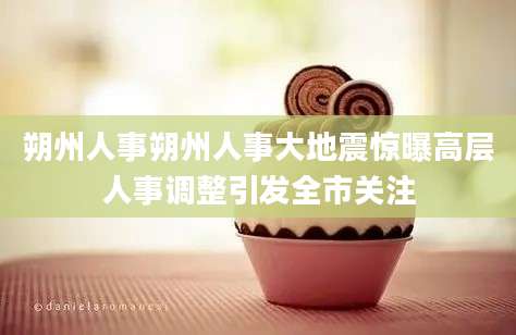 朔州人事朔州人事大地震惊曝高层人事调整引发全市关注