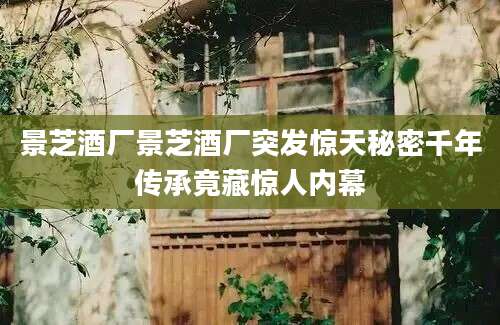 景芝酒厂景芝酒厂突发惊天秘密千年传承竟藏惊人内幕