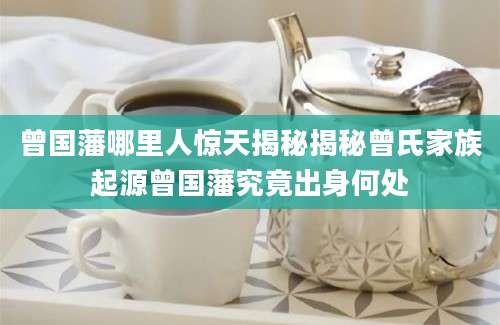 曾国藩哪里人惊天揭秘揭秘曾氏家族起源曾国藩究竟出身何处