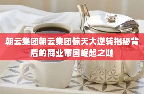 朝云集团朝云集团惊天大逆转揭秘背后的商业帝国崛起之谜