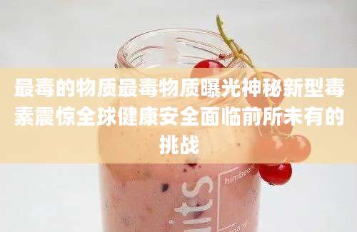 最毒的物质最毒物质曝光神秘新型毒素震惊全球健康安全面临前所未有的挑战